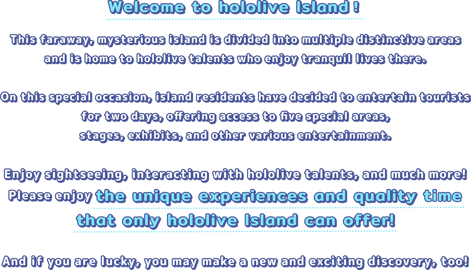 Welcome to hololive Island! This faraway, mysterious island is divided into multiple distinctive areas and is home to hololive talents who enjoy tranquil lives there. On this special occasion, island residents have decided to entertain tourists for two days, offering access to five special areas, stages, exhibits, and other various entertainment. Enjoy sightseeing, interacting with hololive talents, and much more! Please enjoy the unique experiences and quality time that only hololive Island can offer! And if you are lucky, you may make a new and exciting discovery, too!