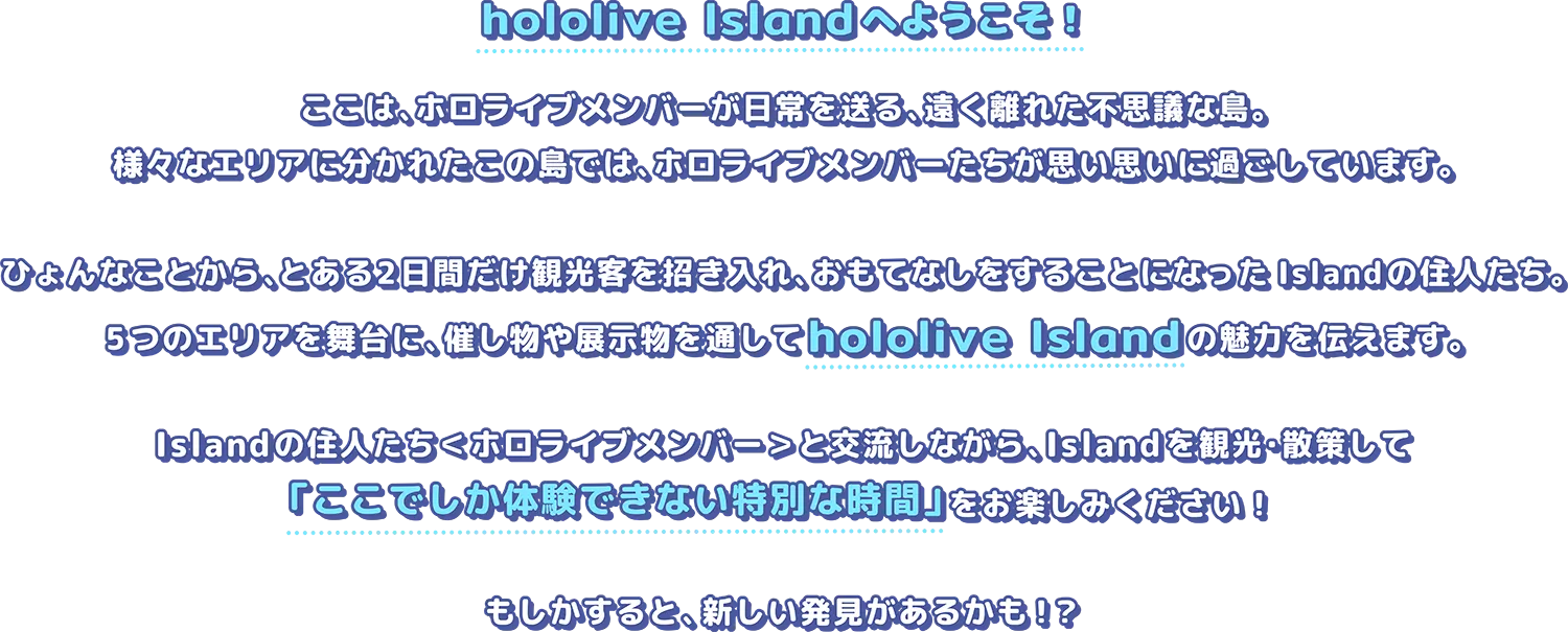 hololive Islandへようこそ！ここは、ホロライブメンバーが日常を送る、遠く離れた不思議な島。様々なエリアに分かれたこの島では、ホロライブメンバーたちが思い思いに過ごしています。ひょんなことから、とある2日間だけ観光客を招き入れ、おもてなしをすることになったIslandの住人たち━━━5つのエリアを舞台に、催し物や展示物を通してhololive Islandの魅力を伝えます。Islandの住人たち＜ホロライブメンバー＞と交流しながら、Islandを観光・散策して「ここでしか体験できない特別な時間」をお楽しみください！もしかすると、新しい発見があるかも！？
