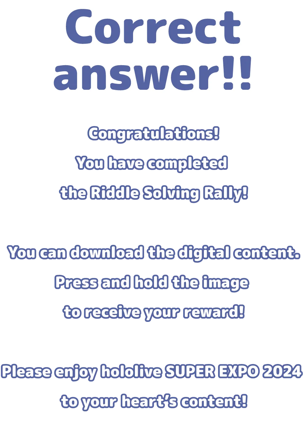 Congratulations! You have completed the Riddle Solving Rally! You can download the digital content. Press and hold the image to receive your reward! Please enjoy hololive SUPER EXPO 2024 to your heart’s content!