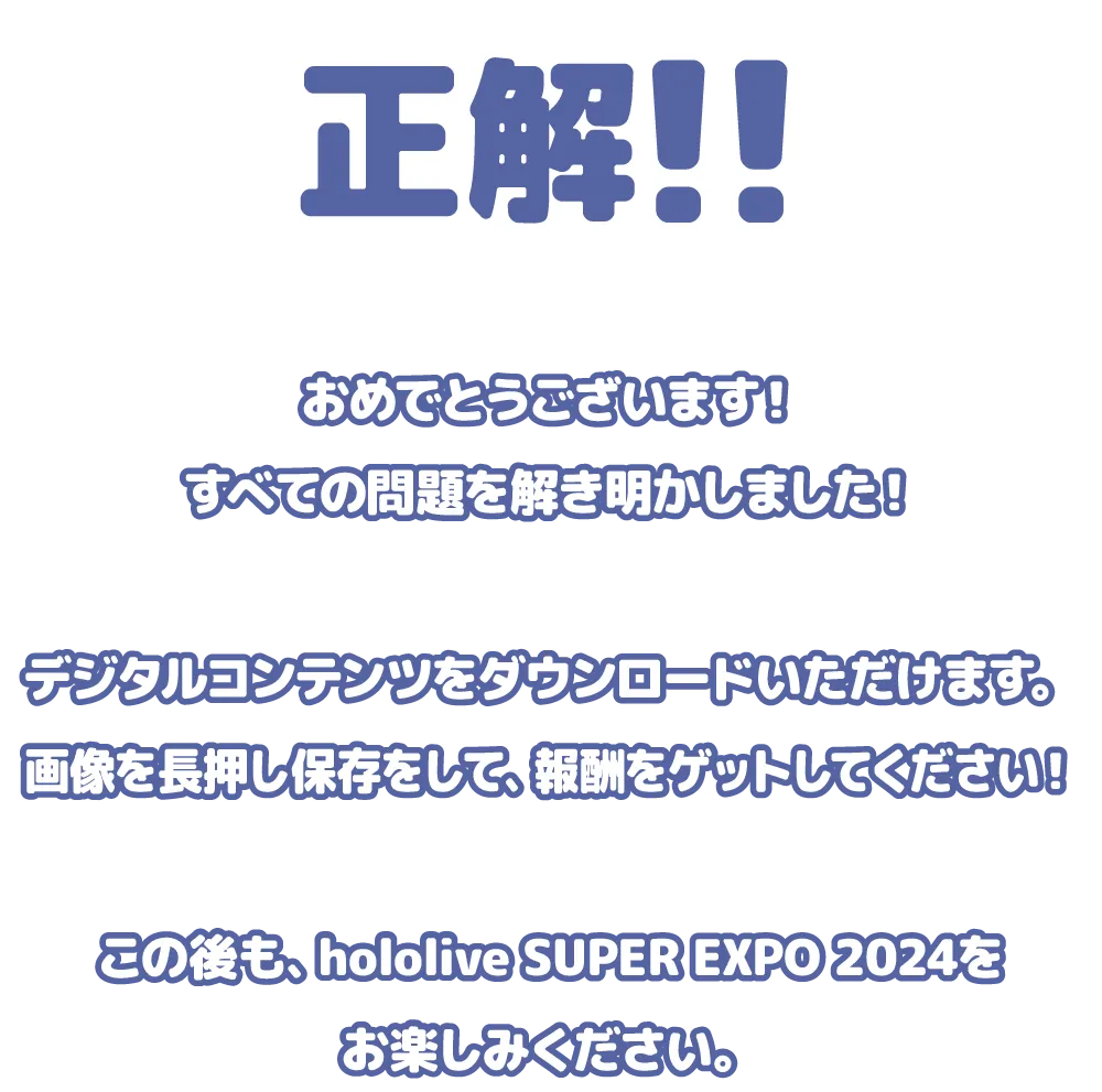 正解!!おめでとうございます！すべての問題を解き明かしました！デジタルコンテンツをダウンロードいただけます。画像を長押し保存をして、報酬をゲットしてください！この後も、hololive SUPER EXPO 2024をお楽しみください。