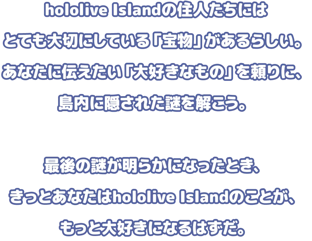 hololive Islandの住人たちにはとても大切にしている「宝物」があるらしい。あなたに伝えたい「大好きなもの」を頼りに、島内に隠された謎を解こう。最後の謎が明らかになったとき、きっとあなたはhololive Islandのことが、もっと大好きになるはずだ。