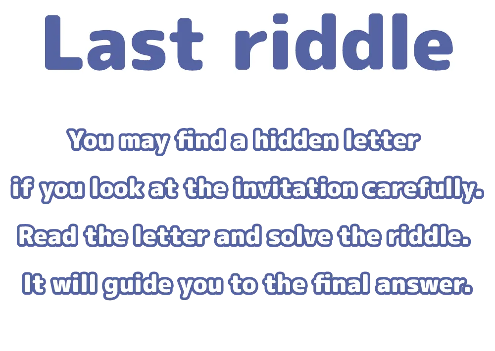 You may find a hidden letter if you look at the invitation carefully.Read the letter and solve the riddle. It will guide you to the final answer.