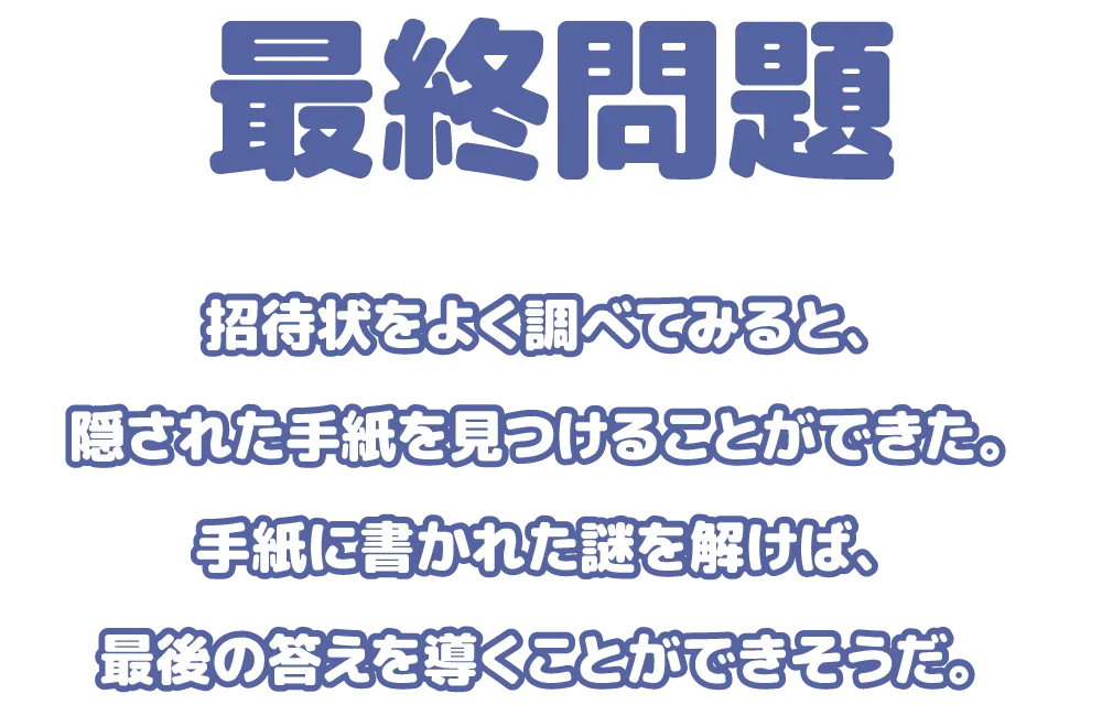 招待状をよく調べてみると、隠された手紙を見つけることができた。手紙に書かれた謎を解けば、最後の答えを導くことができそうだ。